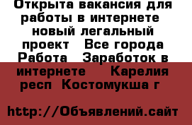 Открыта вакансия для работы в интернете, новый легальный проект - Все города Работа » Заработок в интернете   . Карелия респ.,Костомукша г.